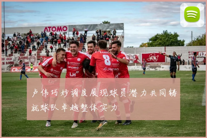 卢伟巧妙调度展现球员潜力共同铸就球队卓越整体实力