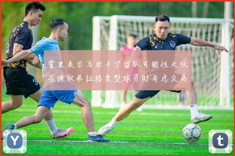霍里表示马尔卡宁留队可能性大仅在换取弗拉格类型球员时考虑交易