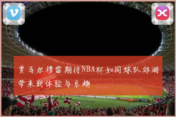 贾马尔穆雷期待NBA杯如同球队郊游带来新体验与乐趣