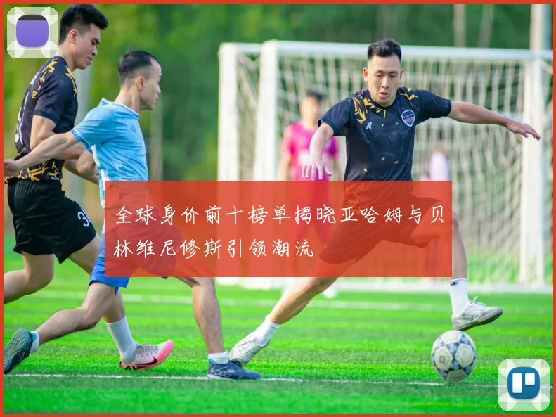 全球身价前十榜单揭晓亚哈姆与贝林维尼修斯引领潮流