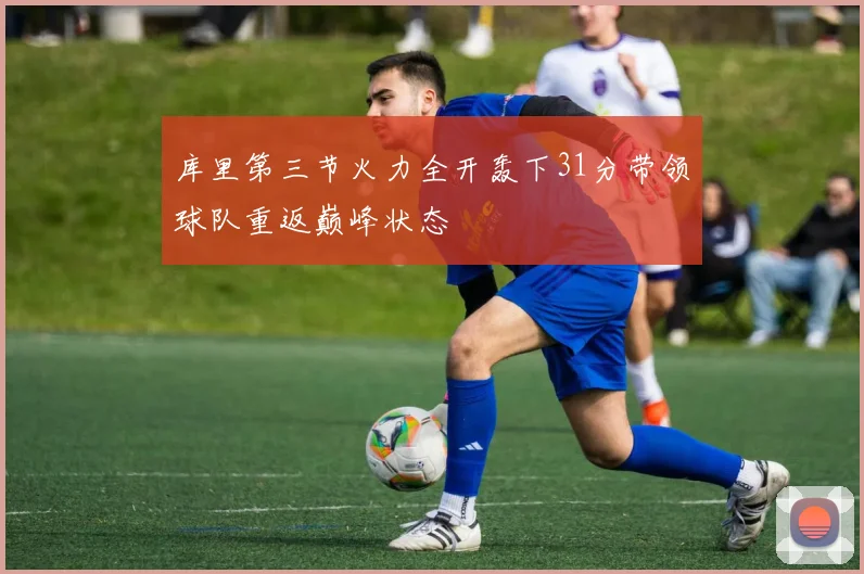 库里第三节火力全开轰下31分带领球队重返巅峰状态