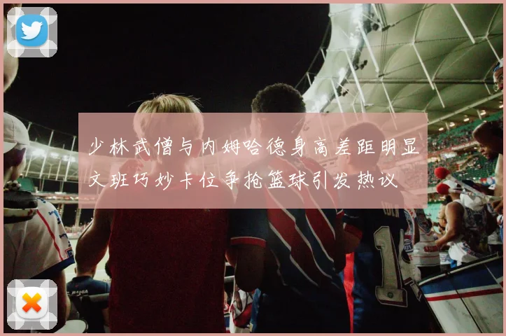 少林武僧与内姆哈德身高差距明显文班巧妙卡位争抢篮球引发热议