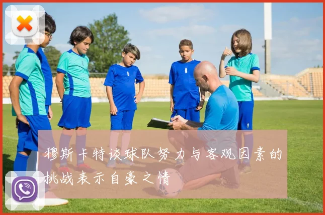 穆斯卡特谈球队努力与客观因素的挑战表示自豪之情
