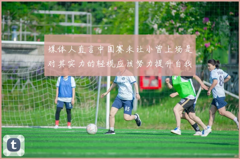媒体人直言中国赛未让小曾上场是对其实力的轻视应该努力提升自我