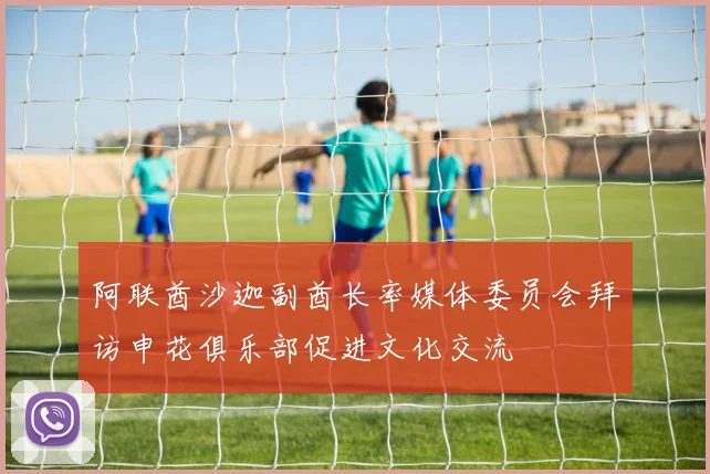 阿联酋沙迦副酋长率媒体委员会拜访申花俱乐部促进文化交流