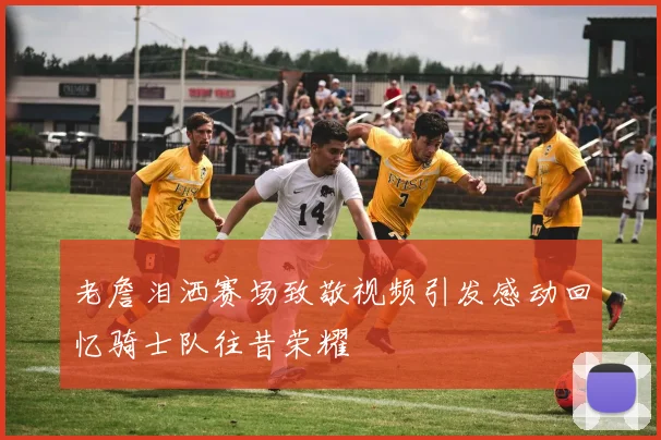 老詹泪洒赛场致敬视频引发感动回忆骑士队往昔荣耀