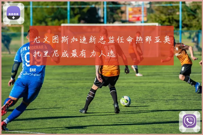 尤文图斯加速新总监任命热那亚奥托里尼成最有力人选
