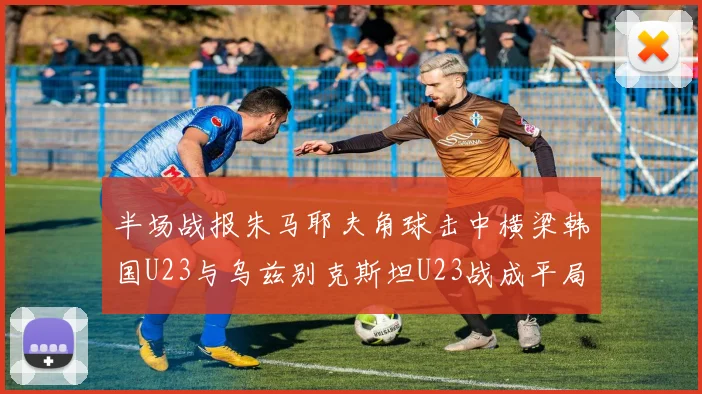 半场战报朱马耶夫角球击中横梁韩国U23与乌兹别克斯坦U23战成平局