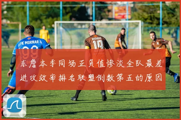 东詹本季同场正负值惨淡全队最差进攻效率排名联盟倒数第五的原因分析