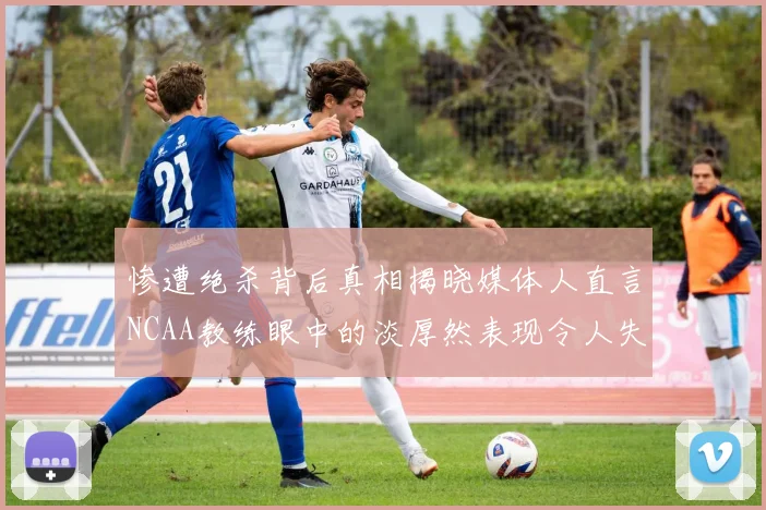 惨遭绝杀背后真相揭晓媒体人直言NCAA教练眼中的淡厚然表现令人失望