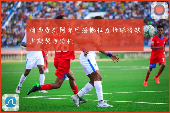 梅西告别阿尔巴感慨往后传球将缺少默契与信任