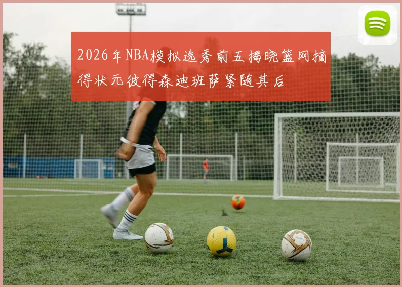 2026年NBA模拟选秀前五揭晓篮网摘得状元彼得森迪班萨紧随其后