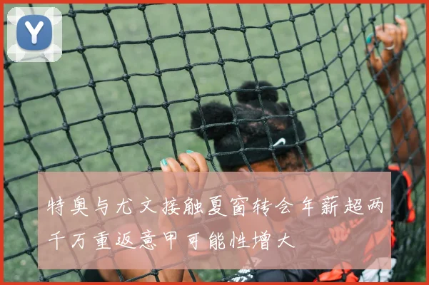 特奥与尤文接触夏窗转会年薪超两千万重返意甲可能性增大