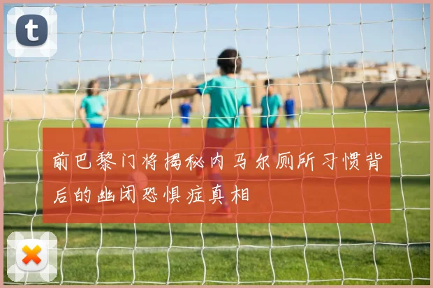 前巴黎门将揭秘内马尔厕所习惯背后的幽闭恐惧症真相