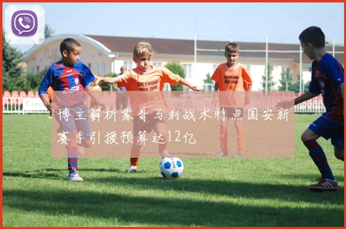 博主解析蒙哥马利战术特点国安新赛季引援预算达12亿