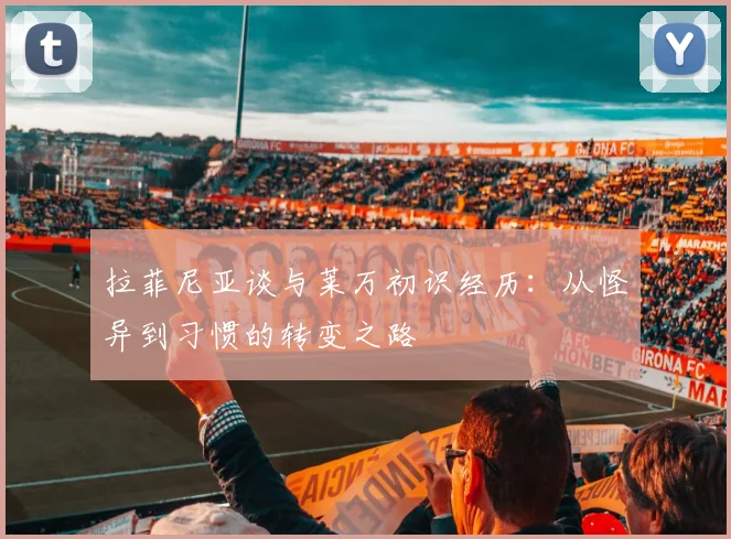 拉菲尼亚谈与莱万初识经历：从怪异到习惯的转变之路