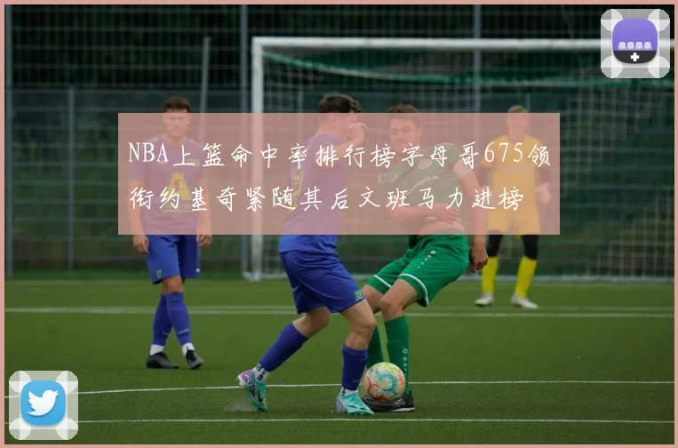 NBA上篮命中率排行榜字母哥675领衔约基奇紧随其后文班马力进榜