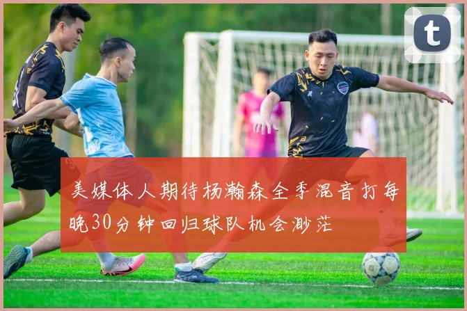 美媒体人期待杨瀚森全季混音打每晚30分钟回归球队机会渺茫