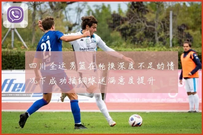 四川全运男篮在轮换深度不足的情况下成功摘铜球迷满意度提升