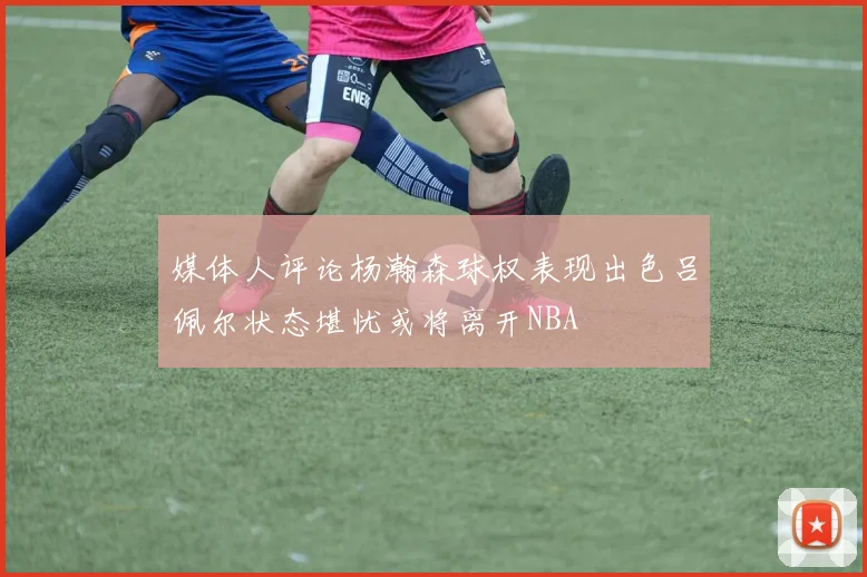 媒体人评论杨瀚森球权表现出色吕佩尔状态堪忧或将离开NBA