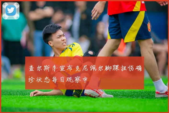 查尔斯李宣布克尼佩尔脚踝扭伤确诊状态每日观察中