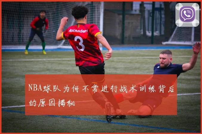 NBA球队为何不常进行战术训练背后的原因揭秘