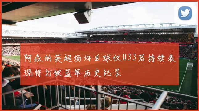 阿森纳英超场均丢球仅033若持续表现将打破蓝军历史纪录