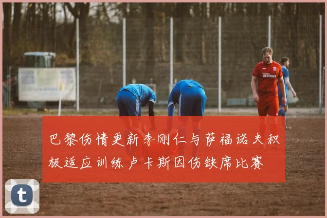 巴黎伤情更新李刚仁与萨福诺夫积极适应训练卢卡斯因伤缺席比赛