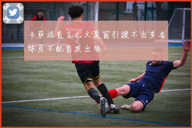 卡萨诺直言尤文夏窗引援不当多名球员不配首发出场