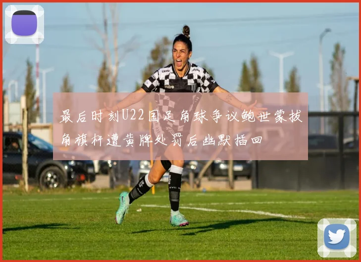 最后时刻U22国足角球争议鲍世蒙拔角旗杆遭黄牌处罚后幽默插回