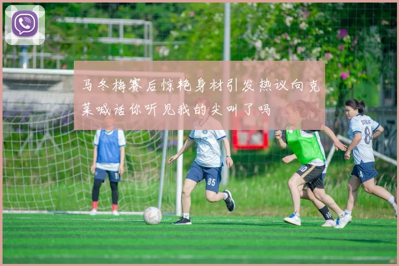 马冬梅赛后惊艳身材引发热议向克莱喊话你听见我的尖叫了吗