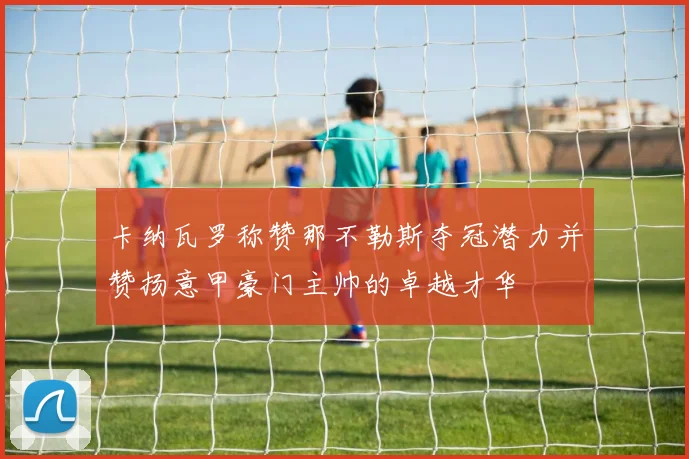 卡纳瓦罗称赞那不勒斯夺冠潜力并赞扬意甲豪门主帅的卓越才华