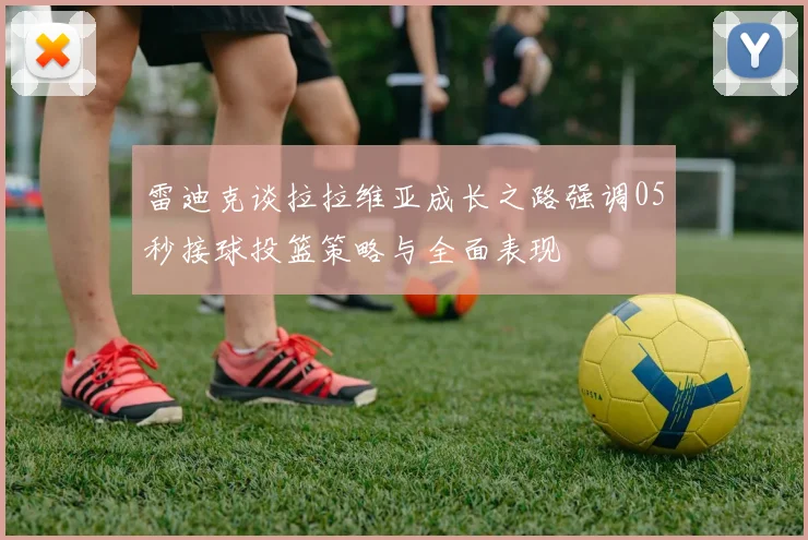 雷迪克谈拉拉维亚成长之路强调05秒接球投篮策略与全面表现