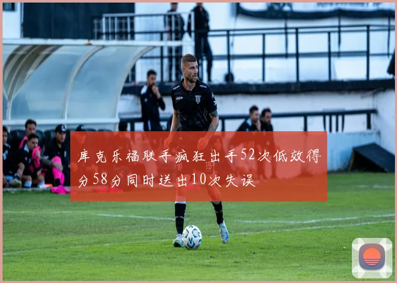 库克乐福联手疯狂出手52次低效得分58分同时送出10次失误