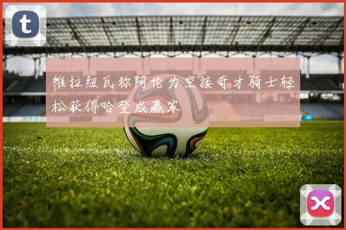 维拉纽瓦称阿伦为空接奇才骑士轻松获得哈登成赢家