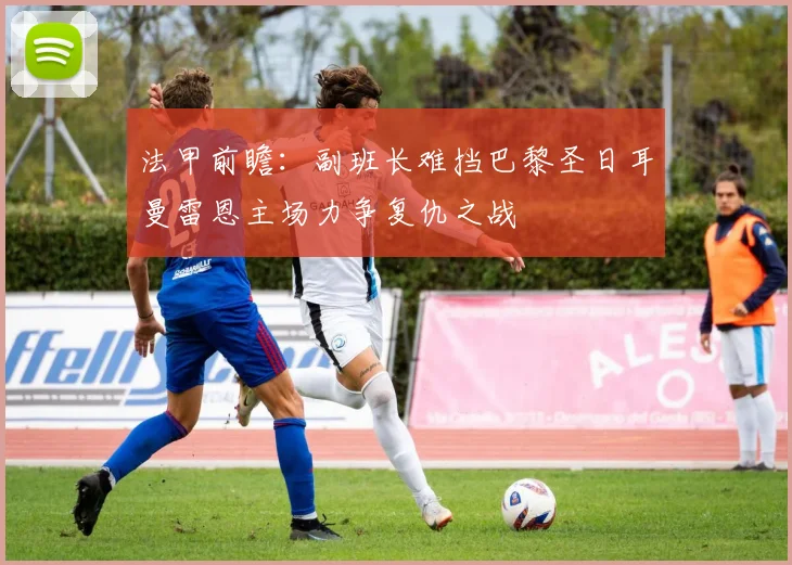 法甲前瞻：副班长难挡巴黎圣日耳曼雷恩主场力争复仇之战