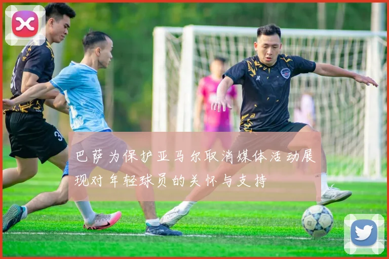 巴萨为保护亚马尔取消媒体活动展现对年轻球员的关怀与支持