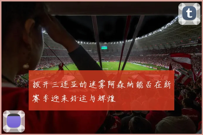 拨开三连亚的迷雾阿森纳能否在新赛季迎来好运与辉煌