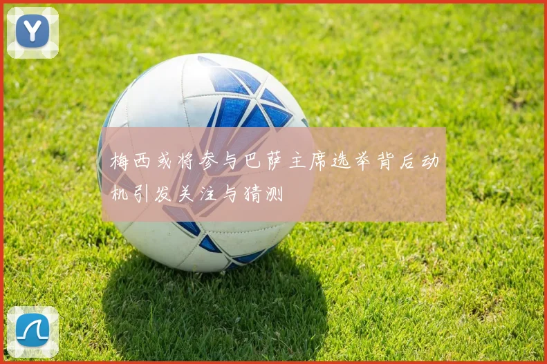 梅西或将参与巴萨主席选举背后动机引发关注与猜测