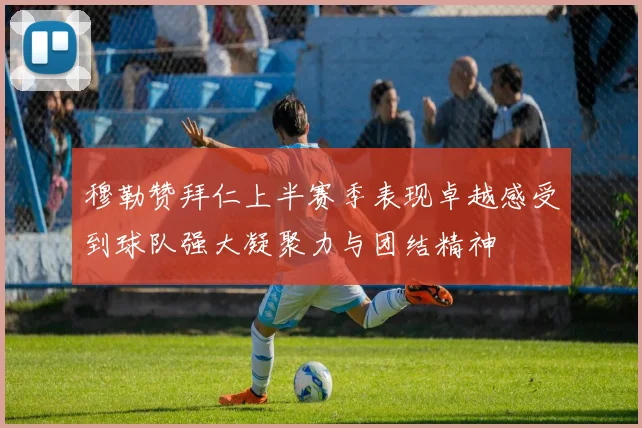 穆勒赞拜仁上半赛季表现卓越感受到球队强大凝聚力与团结精神