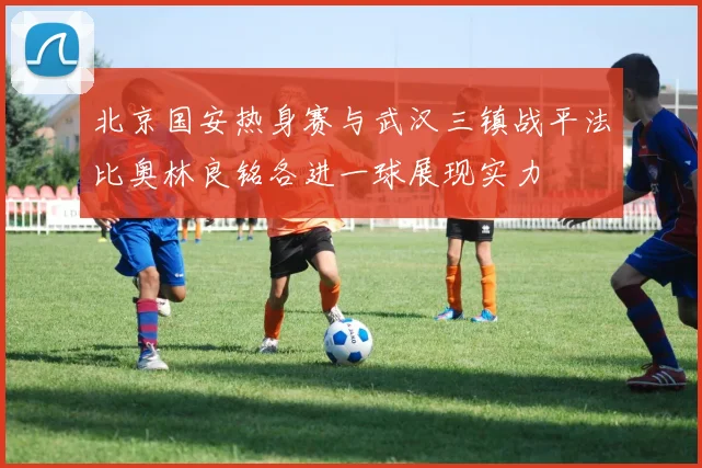 北京国安热身赛与武汉三镇战平法比奥林良铭各进一球展现实力