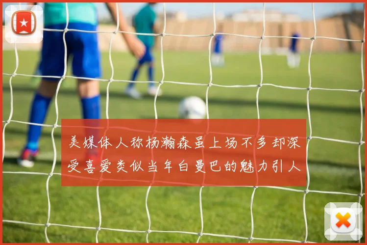 美媒体人称杨瀚森虽上场不多却深受喜爱类似当年白曼巴的魅力引人瞩目