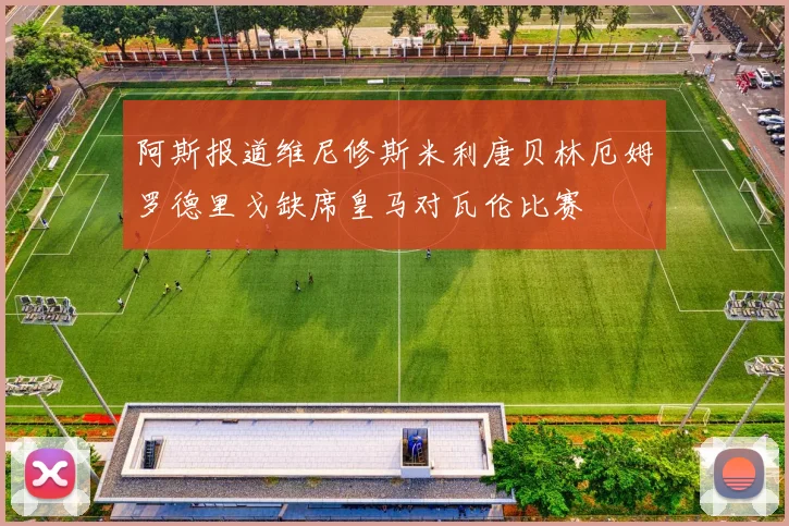 阿斯报道维尼修斯米利唐贝林厄姆罗德里戈缺席皇马对瓦伦比赛
